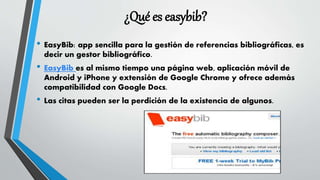 ¿Qué es easybib?
• EasyBib: app sencilla para la gestión de referencias bibliográficas, es
decir un gestor bibliográfico.
• EasyBib es al mismo tiempo una página web, aplicación móvil de
Android y iPhone y extensión de Google Chrome y ofrece además
compatibilidad con Google Docs.
• Las citas pueden ser la perdición de la existencia de algunos.
 