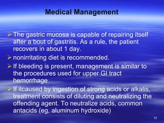 Medical Management The gastric mucosa is capable of repairing itself after a bout of gastritis. As a rule, the patient recovers in about 1 day. nonirritating diet is recommended. If bleeding is present, management is similar to the procedures used for upper GI tract hemorrhage If itcaused by ingestion of strong acids or alkalis, treatment consists of diluting and neutralizing the offending agent. To neutralize acids, common antacids (eg, aluminum hydroxide) 