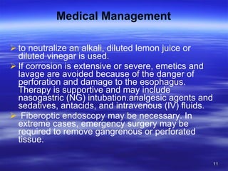 Medical Management to neutralize an alkali, diluted lemon juice or diluted vinegar is used.  If corrosion is extensive or severe, emetics and lavage are avoided because of the danger of perforation and damage to the esophagus. Therapy is supportive and may include nasogastric (NG) intubation.analgesic agents and sedatives, antacids, and intravenous (IV) fluids. Fiberoptic endoscopy may be necessary. In extreme cases, emergency surgery may be required to remove gangrenous or perforated tissue. 