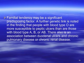 Familial tendency may be a significant predisposing factor. A further genetic link is noted in the finding that people with blood type O are more susceptible to peptic ulcers than are those with blood type A, B, or AB. There also is an association between duodenal ulcers and chronic pulmonary disease or chronic renal disease. 