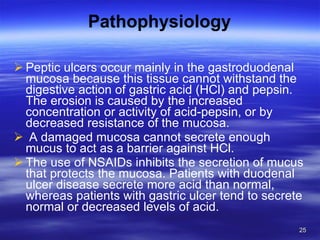 Pathophysiology Peptic ulcers occur mainly in the gastroduodenal mucosa because this tissue cannot withstand the digestive action of gastric acid (HCl) and pepsin. The erosion is caused by the increased concentration or activity of acid-pepsin, or by decreased resistance of the mucosa. A damaged mucosa cannot secrete enough mucus to act as a barrier against HCl.  The use of NSAIDs inhibits the secretion of mucus that protects the mucosa. Patients with duodenal ulcer disease secrete more acid than normal, whereas patients with gastric ulcer tend to secrete normal or decreased levels of acid. 