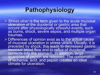 Pathophysiology Stress ulcer  is the term given to the acute mucosal ulceration of the duodenal or gastric area that occurs after physiologically stressful events, such as burns, shock, severe sepsis, and multiple organ traumas. Differences of opinion exist as to the actual cause of mucosal ulceration in stress ulcers. Usually, it is preceded by shock; this leads to decreased gastric mucosal blood flow and to reflux of duodenal contents into the stomach. In addition, large quantities of pepsin are released. The combination of ischemia, acid, and pepsin creates an ideal climate for ulceration. 