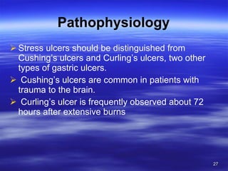 Pathophysiology Stress ulcers should be distinguished from Cushing’s ulcers and Curling’s ulcers, two other types of gastric ulcers. Cushing’s ulcers are common in patients with trauma to the brain.  Curling’s ulcer is frequently observed about 72 hours after extensive burns 