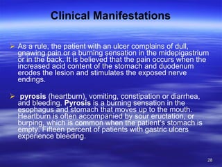 Clinical Manifestations As a rule, the patient with an ulcer complains of dull, gnawing pain or a burning sensation in the midepigastrium or in the back. It is believed that the pain occurs when the increased acid content of the stomach and duodenum erodes the lesion and stimulates the exposed nerve endings. pyrosis  (heartburn), vomiting, constipation or diarrhea, and bleeding.  Pyrosis  is a burning sensation in the esophagus and stomach that moves up to the mouth. Heartburn is often accompanied by sour eructation, or burping, which is common when the patient’s stomach is empty. Fifteen percent of patients with gastric ulcers experience bleeding. 