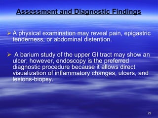 Assessment and Diagnostic Findings A physical examination may reveal pain, epigastric tenderness, or abdominal distention. A barium study of the upper GI tract may show an ulcer; however, endoscopy is the preferred diagnostic procedure because it allows direct visualization of inflammatory changes, ulcers, and lesions-biopsy. 