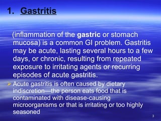 Gastritis (inflammation of the  gastric  or stomach mucosa) is a common GI problem. Gastritis may be acute, lasting several hours to a few days, or chronic, resulting from repeated exposure to irritating agents or recurring episodes of acute gastritis. Acute gastritis is often caused by dietary indiscretion—the person eats food that is contaminated with disease-causing microorganisms or that is irritating or too highly seasoned 