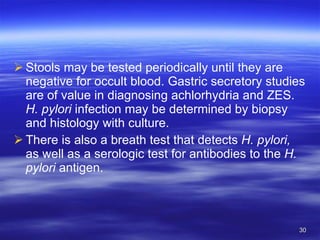 Stools may be tested periodically until they are negative for occult blood. Gastric secretory studies are of value in diagnosing achlorhydria and ZES.  H. pylori  infection may be determined by biopsy and histology with culture.  There is also a breath test that detects  H. pylori,  as well as a serologic test for antibodies to the  H. pylori  antigen. 
