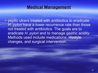 Medical Management peptic ulcers treated with antibiotics to eradicate  H. pylori  have a lower recurrence rate than those not treated with antibiotics. The goals are to eradicate  H. pylori  and to manage gastric acidity. Methods used include medications, lifestyle changes, and surgical intervention. 