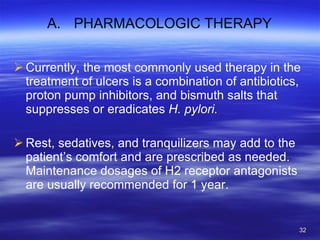 PHARMACOLOGIC THERAPY Currently, the most commonly used therapy in the treatment of ulcers is a combination of antibiotics, proton pump inhibitors, and bismuth salts that suppresses or eradicates  H. pylori. Rest, sedatives, and tranquilizers may add to the patient’s comfort and are prescribed as needed. Maintenance dosages of H2 receptor antagonists are usually recommended for 1 year. 