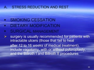 STRESS REDUCTION AND REST SMOKING CESSATION DIETARY MODIFICATION SURGICAL  MANAGEMENT surgery is usually recommended for patients with intractable ulcers (those that fail to heal after 12 to 16 weeks of medical treatment), include vagotomy, with or without pyloroplasty, and the Billroth I and Billroth II procedures 