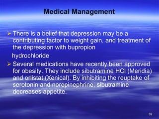 Medical Management There is a belief that depression may be a contributing factor to weight gain, and treatment of the depression with bupropion hydrochloride Several medications have recently been approved for obesity. They include sibutramine HCl (Meridia) and orlistat (Xenical). By inhibiting the reuptake of serotonin and norepinephrine, sibutramine decreases appetite. 
