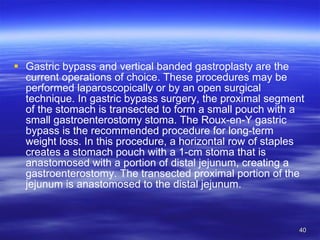 Gastric bypass and vertical banded gastroplasty are the current operations of choice. These procedures may be performed laparoscopically or by an open surgical technique. In gastric bypass surgery, the proximal segment of the stomach is transected to form a small pouch with a small gastroenterostomy stoma. The Roux-en-Y gastric bypass is the recommended procedure for long-term weight loss. In this procedure, a horizontal row of staples creates a stomach pouch with a 1-cm stoma that is anastomosed with a portion of distal jejunum, creating a gastroenterostomy. The transected proximal portion of the jejunum is anastomosed to the distal jejunum. 