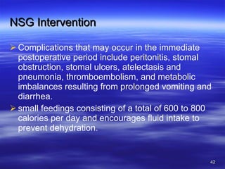 NSG Intervention Complications that may occur in the immediate postoperative period include peritonitis, stomal obstruction, stomal ulcers, atelectasis and pneumonia, thromboembolism, and metabolic imbalances resulting from prolonged vomiting and diarrhea. small feedings consisting of a total of 600 to 800 calories per day and encourages fluid intake to prevent dehydration. 