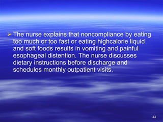 The nurse explains that noncompliance by eating too much or too fast or eating highcalorie liquid and soft foods results in vomiting and painful esophageal distention. The nurse discusses dietary instructions before discharge and schedules monthly outpatient visits. 