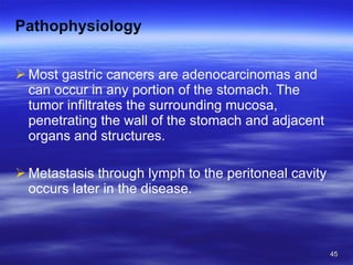 Pathophysiology Most gastric cancers are adenocarcinomas and can occur in any portion of the stomach. The tumor infiltrates the surrounding mucosa, penetrating the wall of the stomach and adjacent organs and structures. Metastasis through lymph to the peritoneal cavity occurs later in the disease. 