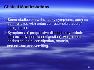 Clinical Manifestations Some studies show that early symptoms, such as pain relieved with antacids, resemble those of benign ulcers.  Symptoms of progressive disease may include anorexia, dyspepsia (indigestion), weight loss, abdominal pain, constipation, anemia, and nausea and vomiting. 