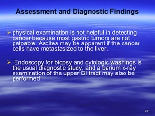 Assessment and Diagnostic Findings physical examination is not helpful in detecting cancer because most gastric tumors are not palpable. Ascites may be apparent if the cancer cells have metastasized to the liver. Endoscopy for biopsy and cytologic washings is the usual diagnostic study, and a barium x-ray examination of the upper GI tract may also be performed 