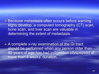 Because metastasis often occurs before warning signs develop, a computed tomography (CT) scan, bone scan, and liver scan are valuable in determining the extent of metastasis. A complete x-ray examination of the GI tract should be performed when any person older than 40 years of age has had indigestion (dyspepsia) of more than 4 weeks’ duration. 