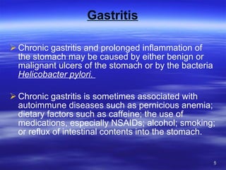 Gastritis Chronic gastritis and prolonged inflammation of the stomach may be caused by either benign or malignant ulcers of the stomach or by the bacteria  Helicobacter pylori.  Chronic gastritis is sometimes associated with autoimmune diseases such as pernicious anemia; dietary factors such as caffeine; the use of medications, especially NSAIDs; alcohol; smoking; or reflux of intestinal contents into the stomach. 