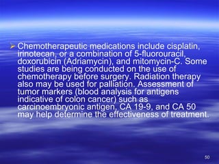 Chemotherapeutic medications include cisplatin, irinotecan, or a combination of 5-fluorouracil, doxorubicin (Adriamycin), and mitomycin-C. Some studies are being conducted on the use of chemotherapy before surgery. Radiation therapy also may be used for palliation. Assessment of tumor markers (blood analysis for antigens indicative of colon cancer) such as carcinoembryonic antigen, CA 19-9, and CA 50 may help determine the effectiveness of treatment. 