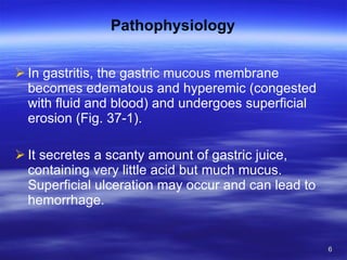 Pathophysiology In gastritis, the gastric mucous membrane becomes edematous and hyperemic (congested with fluid and blood) and undergoes superficial erosion (Fig. 37-1).  It secretes a scanty amount of gastric juice, containing very little acid but much mucus. Superficial ulceration may occur and can lead to hemorrhage. 