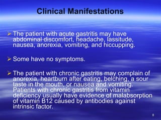 Clinical Manifestations The patient with acute gastritis may have abdominal discomfort, headache, lassitude, nausea, anorexia, vomiting, and hiccupping. Some have no symptoms.  The patient with chronic gastritis may complain of anorexia, heartburn after eating, belching, a sour taste in the mouth, or nausea and vomiting. Patients with chronic gastritis from vitamin deficiency usually have evidence of malabsorption of vitamin B12 caused by antibodies against intrinsic factor. 