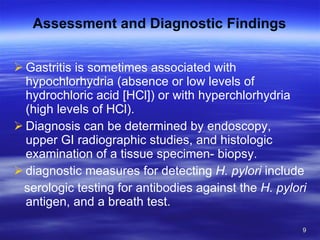 Assessment and Diagnostic Findings Gastritis is sometimes associated with hypochlorhydria (absence or low levels of hydrochloric acid [HCl]) or with hyperchlorhydria (high levels of HCl).  Diagnosis can be determined by endoscopy, upper GI radiographic studies, and histologic examination of a tissue specimen- biopsy. diagnostic measures for detecting  H. pylori  include serologic testing for antibodies against the  H. pylori  antigen, and a breath test. 