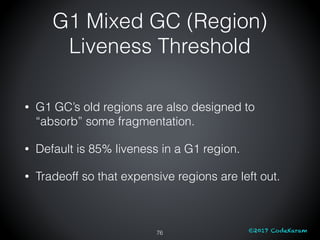 ©2017 CodeKaram
G1 Mixed GC (Region)
Liveness Threshold
76
• G1 GC’s old regions are also designed to
“absorb” some fragme...