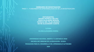 SEMINARIO DE INVESTIGACIÓN
PASO 1 – FUNDAMENTOS EPISTEMOLÓGICOS DE LA INVESTIGACIÓN
ESTUDIANTES:
NHORA PATRICIA GÉLVEZ
YESICA ALEJADRA MORON
PATRICIA DEL PILAR ARARAT
DEYBI ALEXANDER CUESTA
TUTORA:
-GLORIA ALEXANDRA RIVERA
UNIVERSIDAD NACIONAL ABIERTA Y A DISTANCIA UNAD
ESCUELA DE CIENCIAS DE LA EDUCACIÓN - ECEDU
PEDAGOGÍA PARA EL DESARROLLO DEL APRENDIZAJE AUTÓNOMO
2020
 