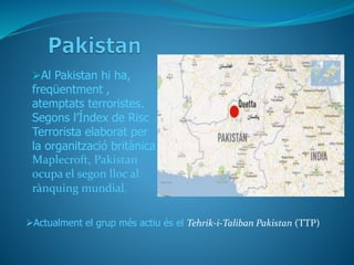 Al Pakistan hi ha,
freqüentment ,
atemptats terroristes.
Segons l’Índex de Risc
Terrorista elaborat per
la organització britànica
Maplecroft, Pakistan
ocupa el segon lloc al
rànquing mundial.
Actualment el grup més actiu és el Tehrik-i-Taliban Pakistan (TTP)
 