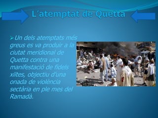 Un dels atemptats més
greus es va produir a la
ciutat meridional de
Quetta contra una
manifestació de fidels
xiïtes, objectiu d'una
onada de violència
sectària en ple mes del
Ramadà.
 