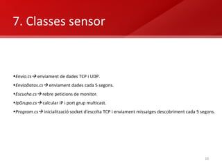 7. Classes sensor  Envio.cs    enviament de dades TCP i UDP. EnvioDatos.cs   enviament dades cada 5 segons. Escucha.cs   rebre peticions de monitor. IpGrupo.cs   calcular IP i port grup multicast. Program.cs    inicialització socket d’escolta TCP i enviament missatges descobriment cada 5 segons. 