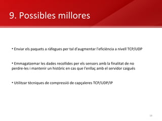 9. Possibles millores Enviar els paquets a ràfegues per tal d'augmentar l'eficiència a nivell TCP/UDP Emmagatzemar les dades recollides per els sensors amb la finalitat de no perdre-les i mantenir un històric en cas que l'enllaç amb el servidor caigués Utilitzar tècniques de compressió de capçaleres TCP/UDP/IP 