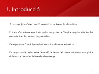 1. Introducció El nostre projecte d’interconnexió consisteix en un sistema de telemedicina. Es tracta d’un sistema a partir del qual el metge, des de l’hospital, pugui monitoritzar les constants vitals dels pacients de gravetat lleu. El metges des de l’hospital pot seleccionar el tipus de sensor a visualitzar. Els metges també poden  veure l'evolució de l’estat del pacient mitjançant una gràfica dinàmica que mostra les dades en funció del temps. 