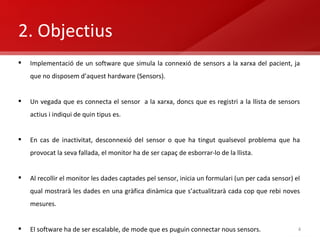 2. Objectius Implementació de un software que simula la connexió de sensors a la xarxa del pacient, ja que no disposem d’aquest hardware (Sensors). Un vegada que es connecta el sensor  a la xarxa, doncs que es registri a la llista de sensors actius i indiqui de quin tipus es.  En cas de inactivitat, desconnexió del sensor o que ha tingut qualsevol problema que ha provocat la seva fallada, el monitor ha de ser capaç de esborrar-lo de la llista. Al recollir el monitor les dades captades pel sensor, inicia un formulari (un per cada sensor) el qual mostrarà les dades en una gràfica dinàmica que s’actualitzarà cada cop que rebi noves mesures. El software ha de ser escalable, de mode que es puguin connectar nous sensors. 