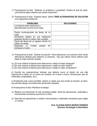 1) Practiquemos la fase ‘Detectar un problema o necesidad’: Analiza el aula de clase.
¿Encuentras algún aspecto que pueda mejorarse?
2) Practiquemos la fase ‘Explorar ideas’: Define TRES ALTERNATIVAS DE SOLUCIÓN
a los siguientes problemas:
PROBLEMA SOLUCIONES
Los lápices están esparcidos y
desordenados encima de la mesa.
Pierdo continuamente las llaves de mi
casa.
Almacenar objetos en una habitación
pequeña donde no caben más muebles.
Sacar las llaves de un agujero donde no
caben los dedos.
Desplazar un mueble pesado sin
estropear el suelo.
3) Practiquemos la fase ‘Diseñar la solución’: Para seleccionar una solución entre varias
alternativas ideadas para elaborar un producto, hay que valorar varios criterios para
elegir la mejor solución posible.
a) ¿En qué criterios te fijarías para seleccionar o elegir el mejor paraguas?
b) ¿En qué criterios te fijarìas para seleccionar o elegir el mejor celular?
c) ¿En qué criterios te fijarías para seleccionar o elegir el mejor computador?
d) Escribe las características idóneas que debería reunir el diseño de una silla
ergonómica a utilizar en un centro de cómputo. (en cuanto a forma, dimensiones, tipo de
materiales, propiedades, etc.).
e) Empleando sólo cosas sencillas, diseña un objeto que sea similar al compás, es decir,
que permita dibujar circunferencias del tamaño deseado.
4) Practiquemos la fase ‘Planificar el trabajo’:
a) Realiza una descripción lo más completa posible sobre las operaciones, materiales y
herramientas necesarios para forrar un libro.
b) Describe las operaciones a realizar, herramientas y materiales necesarios para colgar
un cuadro.
Prof. CLAUDIA ROCIO MUÑOZ ROMERO
Docente Tecnología e Informática
 