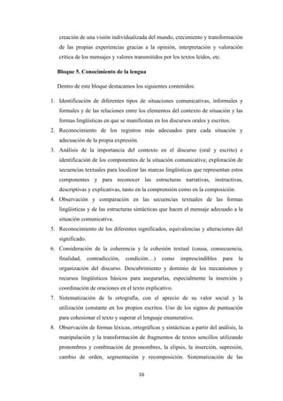 creación de una visión individualizada del mundo, crecimiento y transformación
de las propias experiencias gracias a la opinión, interpretación y valoración
crítica de los mensajes y valores transmitidos por los textos leídos, etc.
Bloque 5. Conocimiento de la lengua
Dentro de este bloque destacamos los siguientes contenidos:
1. Identificación de diferentes tipos de situaciones comunicativas, informales y
formales y de las relaciones entre los elementos del contexto de situación y las
formas lingüísticas en que se manifiestan en los discursos orales y escritos.
2. Reconocimiento de los registros más adecuados para cada situación y
adecuación de la propia expresión.
3. Análisis de la importancia del contexto en el discurso (oral y escrito) e
identificación de los componentes de la situación comunicativa; exploración de
secuencias textuales para localizar las marcas lingüísticas que representan estos
componentes y para reconocer las estructuras narrativas, instructivas,
descriptivas y explicativas, tanto en la comprensión como en la composición.
4. Observación y comparación en las secuencias textuales de las formas
lingüísticas y de las estructuras sintácticas que hacen el mensaje adecuado a la
situación comunicativa.
5. Reconocimiento de los diferentes significados, equivalencias y alteraciones del
significado.
6. Consideración de la coherencia y la cohesión textual (causa, consecuencia,
finalidad,

contradicción,

condición…)

como

imprescindibles

para

la

organización del discurso. Descubrimiento y dominio de los mecanismos y
recursos lingüísticos básicos para asegurarlas, especialmente la inserción y
coordinación de oraciones en el texto explicativo.
7. Sistematización de la ortografía, con el aprecio de su valor social y la
utilización constante en los propios escritos. Uso de los signos de puntuación
para cohesionar el texto y superar el lenguaje enumerativo.
8. Observación de formas léxicas, ortográficas y sintácticas a partir del análisis, la
manipulación y la transformación de fragmentos de textos sencillos utilizando
pronombres y combinación de pronombres, la elipsis, la inserción, supresión,
cambio de orden, segmentación y recomposición. Sistematización de las
16

 