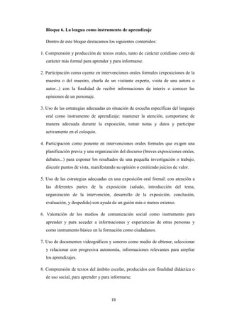 Bloque 6. La lengua como instrumento de aprendizaje
Dentro de este bloque destacamos los siguientes contenidos:
1. Comprensión y producción de textos orales, tanto de carácter cotidiano como de
carácter más formal para aprender y para informarse.
2. Participación como oyente en intervenciones orales formales (exposiciones de la
maestra o del maestro, charla de un visitante experto, visita de una autora o
autor...) con la finalidad de recibir informaciones de interés o conocer las
opiniones de un personaje.
3. Uso de las estrategias adecuadas en situación de escucha específicas del lenguaje
oral como instrumento de aprendizaje: mantener la atención, comportarse de
manera adecuada durante la exposición, tomar notas y datos y participar
activamente en el coloquio.
4. Participación como ponente en intervenciones orales formales que exigen una
planificación previa y una organización del discurso (breves exposiciones orales,
debates...) para exponer los resultados de una pequeña investigación o trabajo,
discutir puntos de vista, manifestando su opinión o emitiendo juicios de valor.
5. Uso de las estrategias adecuadas en una exposición oral formal: con atención a
las diferentes partes de la exposición (saludo, introducción del tema,
organización de la intervención, desarrollo de la exposición, conclusión,
evaluación, y despedida) con ayuda de un guión más o menos extenso.
6. Valoración de los medios de comunicación social como instrumento para
aprender y para acceder a informaciones y experiencias de otras personas y
como instrumento básico en la formación como ciudadanos.
7. Uso de documentos videográficos y sonoros como medio de obtener, seleccionar
y relacionar con progresiva autonomía, informaciones relevantes para ampliar
los aprendizajes.
8. Comprensión de textos del ámbito escolar, producidos con finalidad didáctica o
de uso social, para aprender y para informarse.

19

 