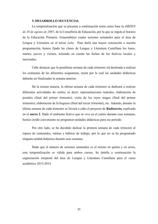 5. DESARROLLO SECUENCIAL
La temporalización que se presenta a continuación toma como base la ORDEN
de 28 de agosto de 2007, de la Consellería de Educación, por la que se regula el horario
de la Educación Primaria. Estaestablece cuatro sesiones semanales para el área de
Lengua y Literatura en el tercer ciclo. Para darle una mayor concreción a nuestra
programación, hemos fijado las clases de Lengua y Literatura Castellana los lunes,
martes, jueves y viernes, teniendo en cuenta las fechas de los festivos locales y
nacionales.
Cabe destacar que la penúltima semana de cada trimestre irá destinada a realizar
los exámenes de las diferentes asignaturas, razón por la cual las unidades didácticas
deberán ser finalizadas la semana anterior.
De la misma manera, la última semana de cada trimestre se dedicará a realizar
diferentes actividades de centro, es decir, representaciones teatrales, elaboración de
postales (final del primer trimestre), visita de los reyes magos (final del primer
trimestre), elaboración de la hoguera (final del tercer trimestre), etc. Además, durante la
última semana de cada trimestre se llevará a cabo el proyecto de Radiosexto, explicado
en el anexo 2. Dado el ambiente festivo que se vive en el centro durante esas semanas,
hemos creído conveniente no programar unidades didácticas para ese período.
Por otro lado, se ha decidido dedicar la primera semana de cada trimestre al
repaso de contenidos, rutinas y hábitos de trabajo, por lo que no se ha programado
ninguna unidad didáctica durante esas semanas.
Dado que el número de sesiones semanales es el mismo en quinto y en sexto,
esta temporalización es válida para ambos cursos. Se detalla a continuación la
organización temporal del área de Lengua y Literatura Castellana para el curso
académico 2013-2014.

21

 