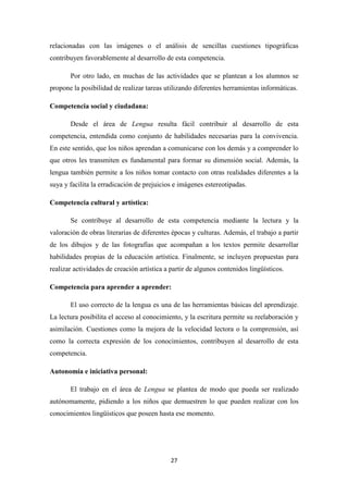 relacionadas con las imágenes o el análisis de sencillas cuestiones tipográficas
contribuyen favorablemente al desarrollo de esta competencia.
Por otro lado, en muchas de las actividades que se plantean a los alumnos se
propone la posibilidad de realizar tareas utilizando diferentes herramientas informáticas.
Competencia social y ciudadana:
Desde el área de Lengua resulta fácil contribuir al desarrollo de esta
competencia, entendida como conjunto de habilidades necesarias para la convivencia.
En este sentido, que los niños aprendan a comunicarse con los demás y a comprender lo
que otros les transmiten es fundamental para formar su dimensión social. Además, la
lengua también permite a los niños tomar contacto con otras realidades diferentes a la
suya y facilita la erradicación de prejuicios e imágenes estereotipadas.
Competencia cultural y artística:
Se contribuye al desarrollo de esta competencia mediante la lectura y la
valoración de obras literarias de diferentes épocas y culturas. Además, el trabajo a partir
de los dibujos y de las fotografías que acompañan a los textos permite desarrollar
habilidades propias de la educación artística. Finalmente, se incluyen propuestas para
realizar actividades de creación artística a partir de algunos contenidos lingüísticos.
Competencia para aprender a aprender:
El uso correcto de la lengua es una de las herramientas básicas del aprendizaje.
La lectura posibilita el acceso al conocimiento, y la escritura permite su reelaboración y
asimilación. Cuestiones como la mejora de la velocidad lectora o la comprensión, así
como la correcta expresión de los conocimientos, contribuyen al desarrollo de esta
competencia.
Autonomía e iniciativa personal:
El trabajo en el área de Lengua se plantea de modo que pueda ser realizado
autónomamente, pidiendo a los niños que demuestren lo que pueden realizar con los
conocimientos lingüísticos que poseen hasta ese momento.

27

 