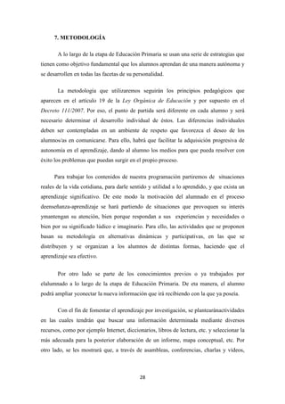 7. METODOLOGÍA
A lo largo de la etapa de Educación Primaria se usan una serie de estrategias que
tienen como objetivo fundamental que los alumnos aprendan de una manera autónoma y
se desarrollen en todas las facetas de su personalidad.
La metodología que utilizaremos seguirán los principios pedagógicos que
aparecen en el artículo 19 de la Ley Orgánica de Educación y por supuesto en el
Decreto 111/2007. Por eso, el punto de partida será diferente en cada alumno y será
necesario determinar el desarrollo individual de éstos. Las diferencias individuales
deben ser contempladas en un ambiente de respeto que favorezca el deseo de los
alumnos/as en comunicarse. Para ello, habrá que facilitar la adquisición progresiva de
autonomía en el aprendizaje, dando al alumno los medios para que pueda resolver con
éxito los problemas que puedan surgir en el propio proceso.
Para trabajar los contenidos de nuestra programación partiremos de situaciones
reales de la vida cotidiana, para darle sentido y utilidad a lo aprendido, y que exista un
aprendizaje significativo. De este modo la motivación del alumnado en el proceso
deenseñanza-aprendizaje se hará partiendo de situaciones que provoquen su interés
ymantengan su atención, bien porque respondan a sus experiencias y necesidades o
bien por su significado lúdico e imaginario. Para ello, las actividades que se proponen
basan su metodología en alternativas dinámicas y participativas, en las que se
distribuyen y se organizan a los alumnos de distintas formas, haciendo que el
aprendizaje sea efectivo.
Por otro lado se parte de los conocimientos previos o ya trabajados por
elalumnado a lo largo de la etapa de Educación Primaria. De eta manera, el alumno
podrá ampliar yconectar la nueva información que irá recibiendo con la que ya poseía.
Con el fin de fomentar el aprendizaje por investigación, se plantearánactividades
en las cuales tendrán que buscar una información determinada mediante diversos
recursos, como por ejemplo Internet, diccionarios, libros de lectura, etc. y seleccionar la
más adecuada para la posterior elaboración de un informe, mapa conceptual, etc. Por
otro lado, se les mostrará que, a través de asambleas, conferencias, charlas y vídeos,

28

 
