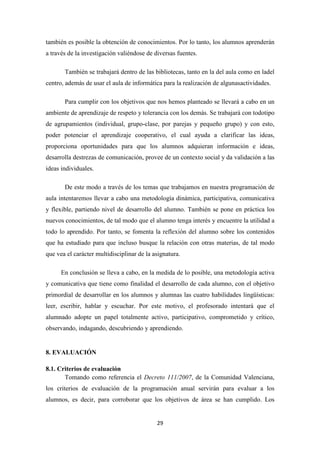 también es posible la obtención de conocimientos. Por lo tanto, los alumnos aprenderán
a través de la investigación valiéndose de diversas fuentes.
También se trabajará dentro de las bibliotecas, tanto en la del aula como en ladel
centro, además de usar el aula de informática para la realización de algunasactividades.
Para cumplir con los objetivos que nos hemos planteado se llevará a cabo en un
ambiente de aprendizaje de respeto y tolerancia con los demás. Se trabajará con todotipo
de agrupamientos (individual, grupo-clase, por parejas y pequeño grupo) y con esto,
poder potenciar el aprendizaje cooperativo, el cual ayuda a clarificar las ideas,
proporciona oportunidades para que los alumnos adquieran información e ideas,
desarrolla destrezas de comunicación, provee de un contexto social y da validación a las
ideas individuales.
De este modo a través de los temas que trabajamos en nuestra programación de
aula intentaremos llevar a cabo una metodología dinámica, participativa, comunicativa
y flexible, partiendo nivel de desarrollo del alumno. También se pone en práctica los
nuevos conocimientos, de tal modo que el alumno tenga interés y encuentre la utilidad a
todo lo aprendido. Por tanto, se fomenta la reflexión del alumno sobre los contenidos
que ha estudiado para que incluso busque la relación con otras materias, de tal modo
que vea el carácter multidisciplinar de la asignatura.
En conclusión se lleva a cabo, en la medida de lo posible, una metodología activa
y comunicativa que tiene como finalidad el desarrollo de cada alumno, con el objetivo
primordial de desarrollar en los alumnos y alumnas las cuatro habilidades lingüísticas:
leer, escribir, hablar y escuchar. Por este motivo, el profesorado intentará que el
alumnado adopte un papel totalmente activo, participativo, comprometido y crítico,
observando, indagando, descubriendo y aprendiendo.

8. EVALUACIÓN
8.1. Criterios de evaluación
Tomando como referencia el Decreto 111/2007, de la Comunidad Valenciana,
los criterios de evaluación de la programación anual servirán para evaluar a los
alumnos, es decir, para corroborar que los objetivos de área se han cumplido. Los

29

 