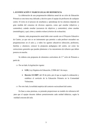 1. JUSTIFICACIÓN Y MARCO LEGAL DE REFERENCIA
La elaboración de una programación didáctica anual de un ciclo de Educación
Primaria es una tarea muy delicada y decisiva para el equipo de profesores de cualquier
centro. El éxito en el proceso de enseñanza y aprendizaje de los alumnos depende en
gran medida del consenso de diversos aspectos, como qué enseñar (objetivos y
contenidos); cuándo enseñar (secuencia de objetivos y contenidos); cómo enseñar
(metodología); y qué, cómo y cuándo evaluar (criterios de evaluación).
Además, toda programación anual debe estar acorde con el Proyecto Educativo
de Centro, ya que este es un instrumento que permite a cada profesor encuadrar sus
programaciones en el aula y, a todos los agentes educativos (dirección, profesores,
familias y alumnos), conocer la propuesta pedagógica del centro, así como las
correcciones generales que pueden plantearse o los mecanismos de refuerzo que deben
ponerse en marcha.
Se elabora esta propuesta de elementos curriculares de 3.er ciclo de Primaria a
partir de:
⇒ Por un lado, la legislación vigente:
•

LOE, Ley Orgánica de Educación, 2/2006 del 3 de mayo.

•

Decreto 111/2007, del 20 de julio, por el que se regula la ordenación y
establece el currículo de la Educación Primaria en la Comunidad
Valenciana.

⇒ Por otro lado, la realidad empírica del contexto sociocultural del centro.
En base a estas premisas, se pretende proporcionar un modelo de referencia útil
para que el equipo docente elabore posteriormente cada unidad didáctica, según la
realidad concreta del aula.

3

 