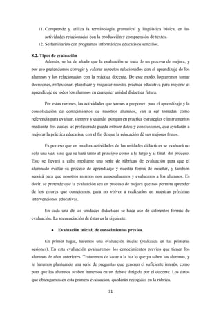 11. Comprende y utiliza la terminología gramatical y lingüística básica, en las
actividades relacionadas con la producción y comprensión de textos.
12. Se familiariza con programas informáticos educativos sencillos.
8.2. Tipos de evaluación
Además, se ha de añadir que la evaluación se trata de un proceso de mejora, y
por eso pretendemos corregir y valorar aspectos relacionados con el aprendizaje de los
alumnos y los relacionados con la práctica docente. De este modo, lograremos tomar
decisiones, reflexionar, planificar y reajustar nuestra práctica educativa para mejorar el
aprendizaje de todos los alumnos en cualquier unidad didáctica futura.
Por estas razones, las actividades que vamos a proponer para el aprendizaje y la
consolidación de conocimientos de nuestros alumnos, van a ser tomadas como
referencia para evaluar, siempre y cuando pongan en práctica estrategias e instrumentos
mediante los cuales el profesorado pueda extraer datos y conclusiones, que ayudarán a
mejorar la práctica educativa, con el fin de que la educación dé sus mejores frutos.
Es por eso que en muchas actividades de las unidades didácticas se evaluará no
sólo una vez, sino que se hará tanto al principio como a lo largo y al final del proceso.
Esto se llevará a cabo mediante una serie de rúbricas de evaluación para que el
alumnado evalúe su proceso de aprendizaje y nuestra forma de enseñar, y también
servirá para que nosotros mismos nos autoevaluemos y evaluemos a los alumnos. Es
decir, se pretende que la evaluación sea un proceso de mejora que nos permita aprender
de los errores que cometemos, para no volver a realizarlos en nuestras próximas
intervenciones educativas.
En cada una de las unidades didácticas se hace uso de diferentes formas de
evaluación. La secuenciación de éstas es la siguiente:
•

Evaluación inicial, de conocimientos previos.

En primer lugar, haremos una evaluación inicial (realizada en las primeras
sesiones). En esta evaluación evaluaremos los conocimientos previos que tienen los
alumnos de años anteriores. Trataremos de sacar a la luz lo que ya saben los alumnos, y
lo haremos planteando una serie de preguntas que generen el suficiente interés, como
para que los alumnos acaben inmersos en un debate dirigido por el docente. Los datos
que obtengamos en esta primera evaluación, quedarán recogidos en la rúbrica.
31

 
