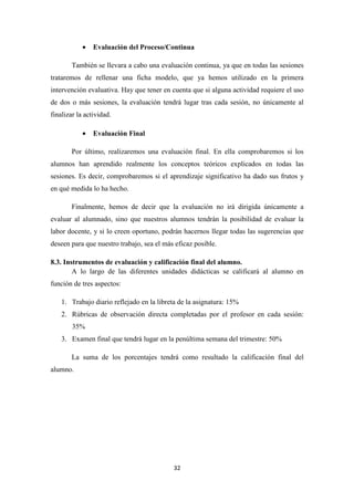•

Evaluación del Proceso/Continua

También se llevara a cabo una evaluación continua, ya que en todas las sesiones
trataremos de rellenar una ficha modelo, que ya hemos utilizado en la primera
intervención evaluativa. Hay que tener en cuenta que si alguna actividad requiere el uso
de dos o más sesiones, la evaluación tendrá lugar tras cada sesión, no únicamente al
finalizar la actividad.
•

Evaluación Final

Por último, realizaremos una evaluación final. En ella comprobaremos si los
alumnos han aprendido realmente los conceptos teóricos explicados en todas las
sesiones. Es decir, comprobaremos si el aprendizaje significativo ha dado sus frutos y
en qué medida lo ha hecho.
Finalmente, hemos de decir que la evaluación no irá dirigida únicamente a
evaluar al alumnado, sino que nuestros alumnos tendrán la posibilidad de evaluar la
labor docente, y si lo creen oportuno, podrán hacernos llegar todas las sugerencias que
deseen para que nuestro trabajo, sea el más eficaz posible.
8.3. Instrumentos de evaluación y calificación final del alumno.
A lo largo de las diferentes unidades didácticas se calificará al alumno en
función de tres aspectos:
1. Trabajo diario reflejado en la libreta de la asignatura: 15%
2. Rúbricas de observación directa completadas por el profesor en cada sesión:
35%
3. Examen final que tendrá lugar en la penúltima semana del trimestre: 50%
La suma de los porcentajes tendrá como resultado la calificación final del
alumno.

32

 