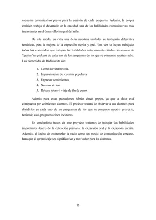 esquema comunicativo previo para la emisión de cada programa. Además, la propia
emisión trabaja el desarrollo de la oralidad, una de las habilidades comunicativas más
importantes en el desarrollo integral del niño.
De este modo, en cada una delas nuestras unidades se trabajarán diferentes
temáticas, para la mejora de la expresión escrita y oral. Una vez se hayan trabajado
todos los contenidos que trabajan las habilidades anteriormente citadas, trataremos de
“grabar”un podcast de cada uno de los programas de los que se compone nuestra radio.
Los contenidos de Radiosexto son:
1. Cómo dar una noticia.
2. Improvisación de cuentos populares
3. Expresar sentimientos
4. Normas cívicas
5. Debate sobre el viaje de fin de curso
Además para estas grabaciones habrán cinco grupos, ya que la clase está
compuesta por veinticinco alumnos. El profesor tratará de observar a sus alumnos para
dividirlos en cada uno de los programas de los que se compone nuestro proyecto,
teniendo cada programa cinco locutores.
En conclusióna través de este proyecto tratamos de trabajar dos habilidades
importantes dentro de la educación primaria: la expresión oral y la expresión escrita.
Además, el hecho de contemplar la radio como un medio de comunicación cercano,
hará que el aprendizaje sea significativo y motivador para los alumnos.

35

 