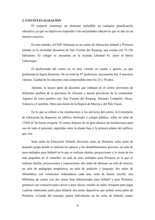 2. CONTEXTUALIZACIÓN
El contexto constituye un elemento ineludible en cualquier planificación
educativa, ya que su objetivoes responder a las necesidades educativas que se dan en un
entorno concreto.
En este sentido, el CEIP Almazara es un centro de Educación Infantil y Primaria
situado en la localidad alicantina de San Vicente del Raspeig, que cuenta con 53.126
habitantes. El colegio se encuentra en la avenida Libertad 81, junto al barrio
Laborinque.
El profesorado del centro no es muy variado en cuanto a género, ya que
predomina la figura femenina. De un total de 47 profesores, únicamente hay 4 maestros
varones. Laedad de los docentes está comprendida entre los 23 y 50 años.
Además, la mayor parte de docentes que trabajan en el centro provienen de
diferentes pueblos de la provincia de Alicante y demás provincias de la comunidad.
Algunos de estos pueblos son: San Vicente del Raspeig, Alicante, Campello, Alcoy,
Valencia y Castellón. Otros provienen de la Región de Murcia y del País Vasco.
En lo que se refiere a las instalaciones y los servicios del centro, la Conserjería
de Educación ha dispuesto un edificio destinado a colegio público, sobre un solar de
12503 m2 de forma irregular. El centro dispone de un gran abanico de instalaciones para
uso de todo el personal, repartidas entre la planta baja y la primera planta del edificio,
que son:
Siete aulas de Educación Infantil; diecisiete aulas de Primaria; ocho aulas de
pequeño grupo donde se realizan los apoyos y los desdoblamientos precisos; un aula de
usos múltiples para Infantil en la que se realizan charlas, proyecciones y la siesta de los
más pequeños en el comedor; un aula de usos múltiples para Primaria en la que se
realizan charlas, proyecciones y exposiciones; dos aulas de idiomas; un aula de música;
un aula de pedagogía terapéutica; un aula de audición y lenguaje; dos aulas de
informática con veinticinco ordenadores cada una; zona de huerto escolar; una
biblioteca de centro con dos zonas bien diferenciadas para Infantil y para Primaria;
gimnasio con vestuarios para chicos y para chicas; estudio de radio; trinquete para jugar
a pelota valenciana; patio para Infantil; dos pistas deportivas que actúan como patio de
Primaria; vivienda del conserje; patios individuales en las aulas de Infantil; cuatro
4

 