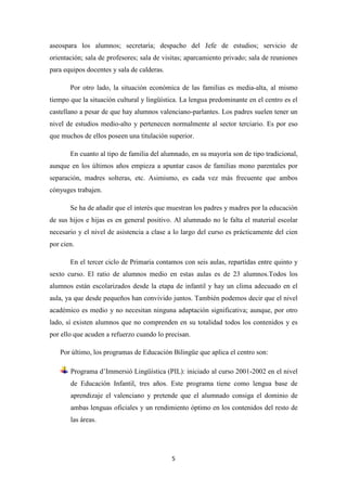 aseospara los alumnos; secretaría; despacho del Jefe de estudios; servicio de
orientación; sala de profesores; sala de visitas; aparcamiento privado; sala de reuniones
para equipos docentes y sala de calderas.
Por otro lado, la situación económica de las familias es media-alta, al mismo
tiempo que la situación cultural y lingüística. La lengua predominante en el centro es el
castellano a pesar de que hay alumnos valenciano-parlantes. Los padres suelen tener un
nivel de estudios medio-alto y pertenecen normalmente al sector terciario. Es por eso
que muchos de ellos poseen una titulación superior.
En cuanto al tipo de familia del alumnado, en su mayoría son de tipo tradicional,
aunque en los últimos años empieza a apuntar casos de familias mono parentales por
separación, madres solteras, etc. Asimismo, es cada vez más frecuente que ambos
cónyuges trabajen.
Se ha de añadir que el interés que muestran los padres y madres por la educación
de sus hijos e hijas es en general positivo. Al alumnado no le falta el material escolar
necesario y el nivel de asistencia a clase a lo largo del curso es prácticamente del cien
por cien.
En el tercer ciclo de Primaria contamos con seis aulas, repartidas entre quinto y
sexto curso. El ratio de alumnos medio en estas aulas es de 23 alumnos.Todos los
alumnos están escolarizados desde la etapa de infantil y hay un clima adecuado en el
aula, ya que desde pequeños han convivido juntos. También podemos decir que el nivel
académico es medio y no necesitan ninguna adaptación significativa; aunque, por otro
lado, sí existen alumnos que no comprenden en su totalidad todos los contenidos y es
por ello que acuden a refuerzo cuando lo precisan.
Por último, los programas de Educación Bilingüe que aplica el centro son:
Programa d’Immersió Lingüística (PIL): iniciado al curso 2001-2002 en el nivel
de Educación Infantil, tres años. Este programa tiene como lengua base de
aprendizaje el valenciano y pretende que el alumnado consiga el dominio de
ambas lenguas oficiales y un rendimiento óptimo en los contenidos del resto de
las áreas.

5

 