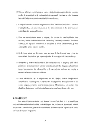 10. Utilizar la lectura como fuente de placer y de información, considerarla como un
medio de aprendizaje y de enriquecimiento personal, y acercarse a las obras de
la tradición literaria para desarrollar hábitos de lectura.

11. Comprender textos literarios de géneros diversos adecuados en cuanto a temática
y complejidad, así como iniciarse en los conocimientos de las convenciones
específicas del lenguaje literario.

12. Usar los conocimientos sobre la lengua y las normas del uso lingüístico para
escribir y hablar de forma adecuada, coherente y correcta (cuidando la estructura
del texto, los aspectos normativos, la caligrafía, el orden y la limpieza), y para
comprender textos orales y escritos.

13. Reflexionar sobre los diferentes usos sociales de las lenguas para evitar los
estereotipos lingüísticos que suponen juicios de valor y prejuicios de todo tipo.

14. Interpretar y traducir textos breves en situaciones que lo exijan y con varios
propósitos comunicativos y utilizar simultáneamente las lenguas del currículo
como herramientas de información y de aprendizaje teniendo en cuenta la
competencia que se tiene en cada una.

15. Saber aprovechar, en la adquisición de una lengua, ciertas competencias
conceptuales y estratégicas ya aprendidas en el proceso de adquisición de las
demás lenguas, así como usar las semejanzas y diferencias de los códigos para
clarificar algún punto conflictivo de la estructura, del significado o del uso.

4. CONTENIDOS
Los contenidos que se tratan en el área de Lengua Castellana en el tercer ciclo de
Educación Primaria están divididos en seis bloques. De todos ellos, destacamos los que
se detallan a continuación, por estar directamente relacionados con alguna de las cinco
unidades didácticas propuestas:

9

 