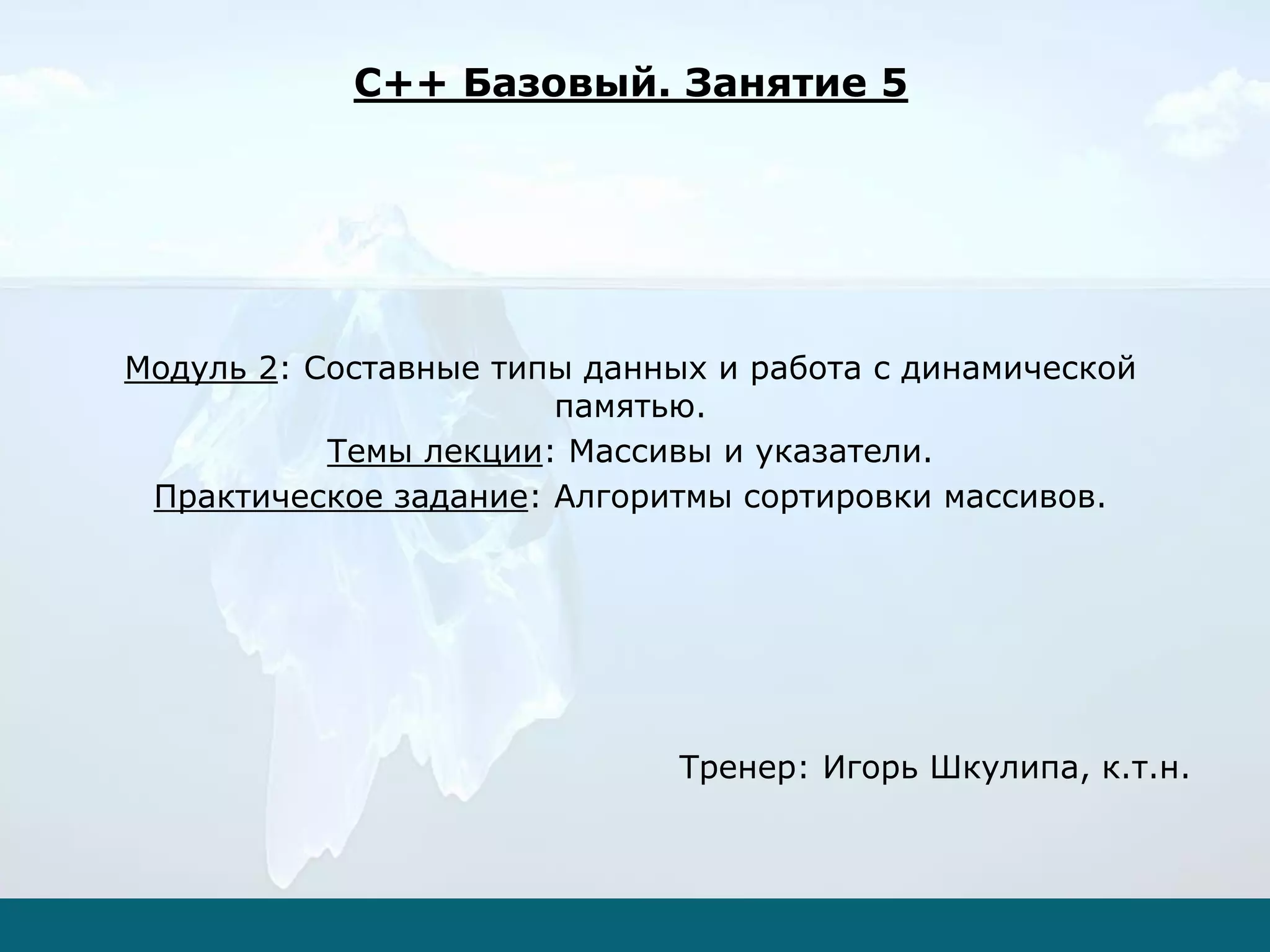 Модуль 2: Составные типы данных и работа с динамической
памятью.
Темы лекции: Массивы и указатели.
Практическое задание: Алгоритмы сортировки массивов.
Тренер: Игорь Шкулипа, к.т.н.
C++ Базовый. Занятие 5
 